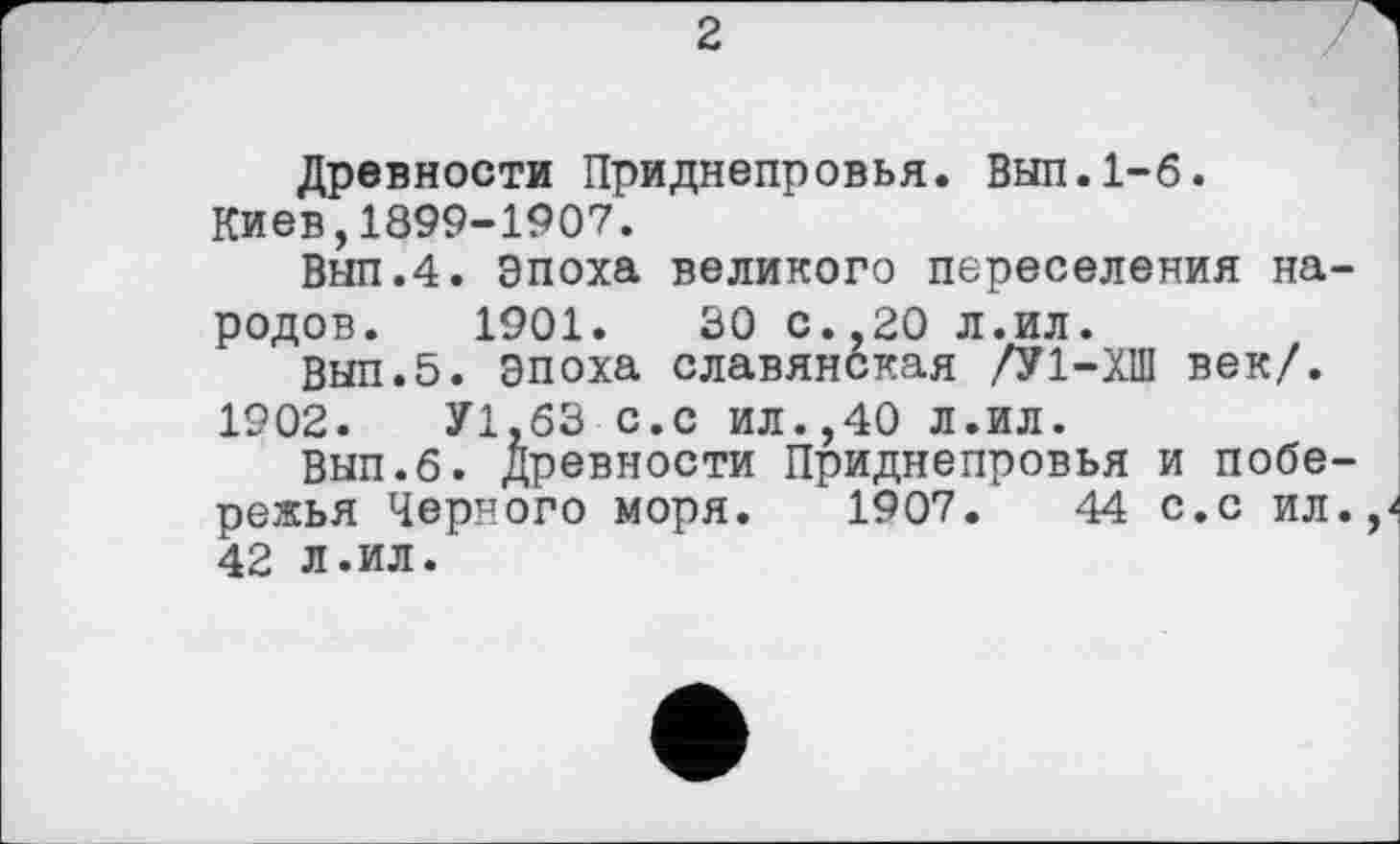 ﻿2
Древности Приднепровья. Вып.1-6.
Киев,1899-1907.
Вып.4. Эпоха великого переселения народов. 1901.	30 с.,20 л.ил.
Вып.5. Эпоха славянская /У1-ХШ век/. 1902.	У1.63 с.с ил.,40 Л.ил.
Вып.б. древности Приднепровья и побережья Черного моря. 1907.	44 с.с ил.,
42 л.ил.